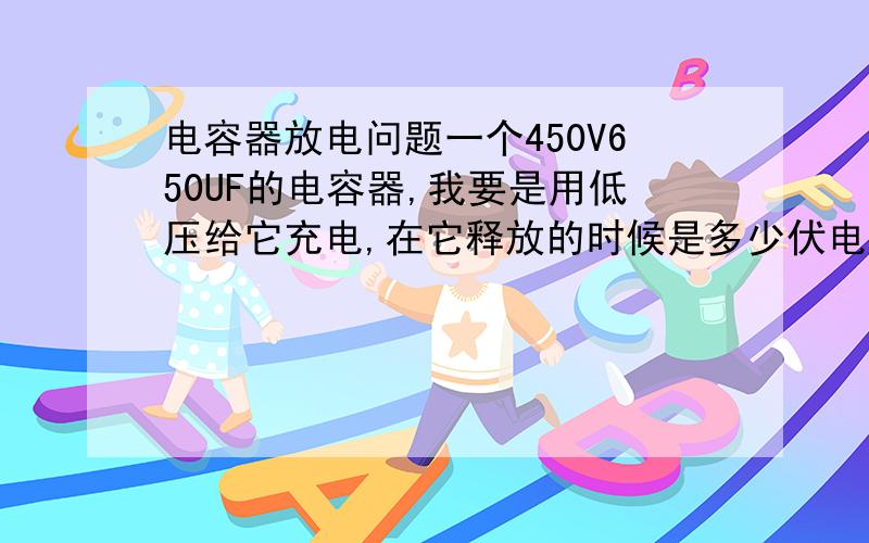 电容器放电问题一个450V650UF的电容器,我要是用低压给它充电,在它释放的时候是多少伏电压,如：我用110V为其充电