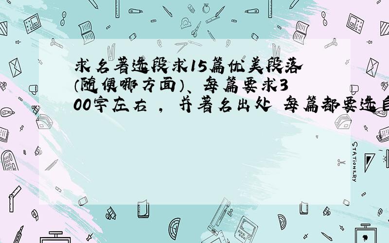 求名著选段求15篇优美段落 （随便哪方面）、 每篇要求300字左右 ， 并著名出处 每篇都要选自名著有多少先写多少、、按