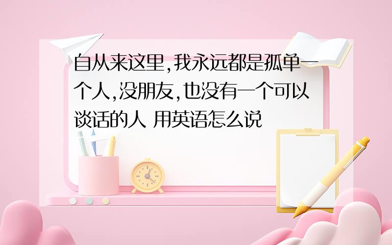 自从来这里,我永远都是孤单一个人,没朋友,也没有一个可以谈话的人 用英语怎么说