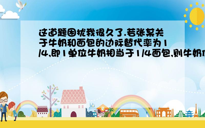 这道题困扰我很久了.若张某关于牛奶和面包的边际替代率为1/4,即1单位牛奶相当于1/4面包,则牛奶价格为2,面包价格为1