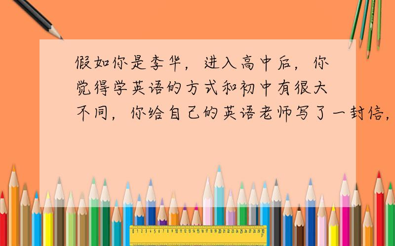 假如你是李华，进入高中后，你觉得学英语的方式和初中有很大不同，你给自己的英语老师写了一封信，讲述自己的英语学习情况。要包