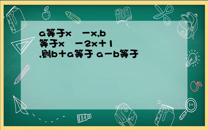 a等于x²－x,b等于x²－2x＋1,则b＋a等于 a－b等于