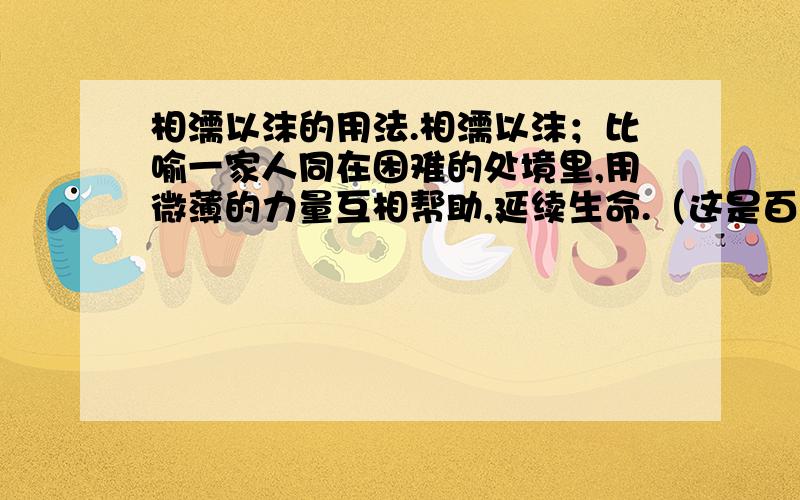 相濡以沫的用法.相濡以沫；比喻一家人同在困难的处境里,用微薄的力量互相帮助,延续生命.（这是百科的解释）可是我还是有点不