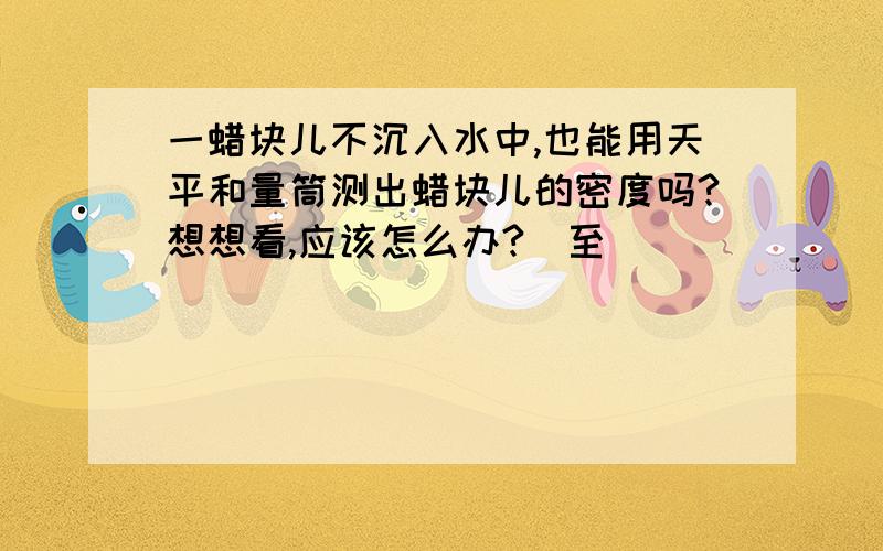 一蜡块儿不沉入水中,也能用天平和量筒测出蜡块儿的密度吗?想想看,应该怎么办?(至