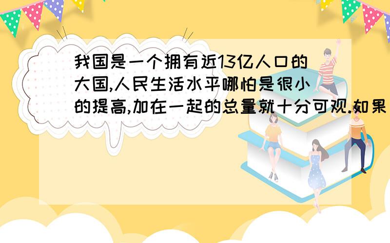 我国是一个拥有近13亿人口的大国,人民生活水平哪怕是很小的提高,加在一起的总量就十分可观.如果每人每月增加0.5斤肉食,