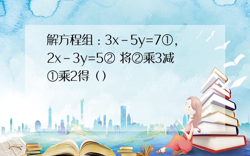 解方程组：3x-5y=7①,2x-3y=5② 将②乘3减①乘2得（）