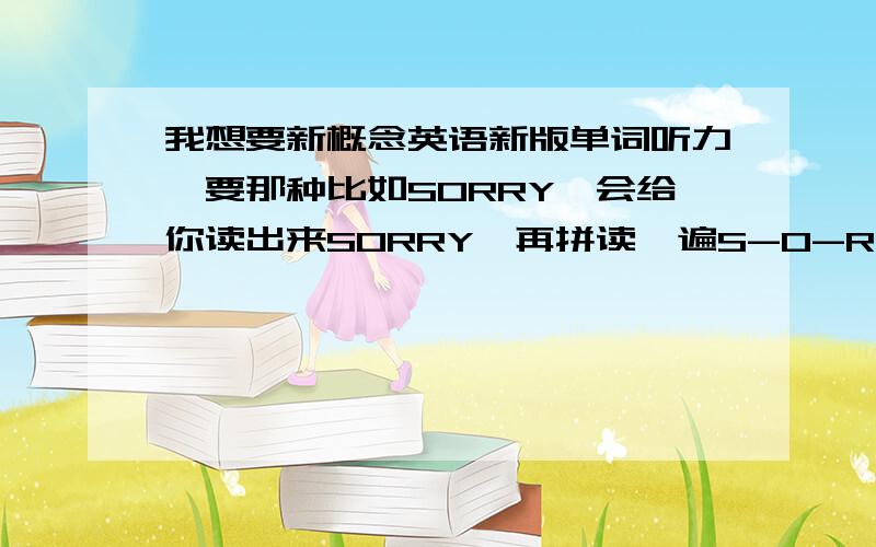 我想要新概念英语新版单词听力,要那种比如SORRY,会给你读出来SORRY,再拼读一遍S-O-R-R-Y.