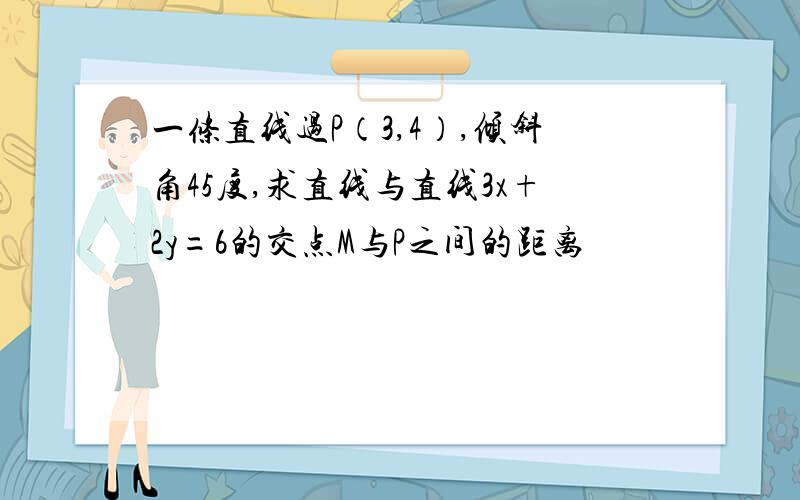 一条直线过P（3,4）,倾斜角45度,求直线与直线3x+2y=6的交点M与P之间的距离