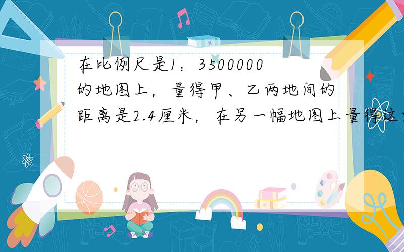 在比例尺是1：3500000的地图上，量得甲、乙两地间的距离是2.4厘米，在另一幅地图上量得这两地的距离是2.8厘米．求