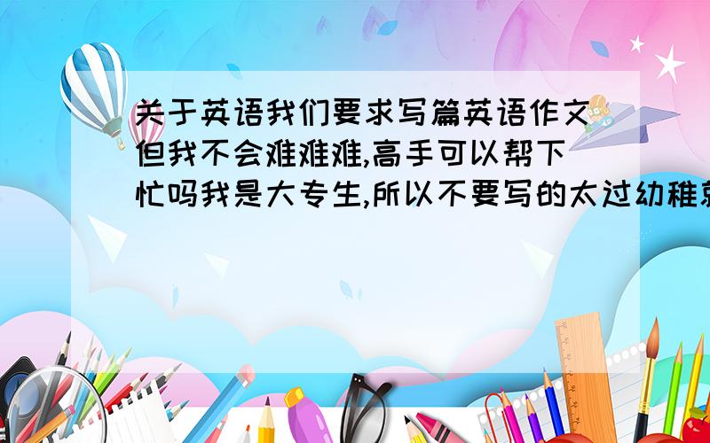 关于英语我们要求写篇英语作文但我不会难难难,高手可以帮下忙吗我是大专生,所以不要写的太过幼稚就好了,字数大约在一百左右题