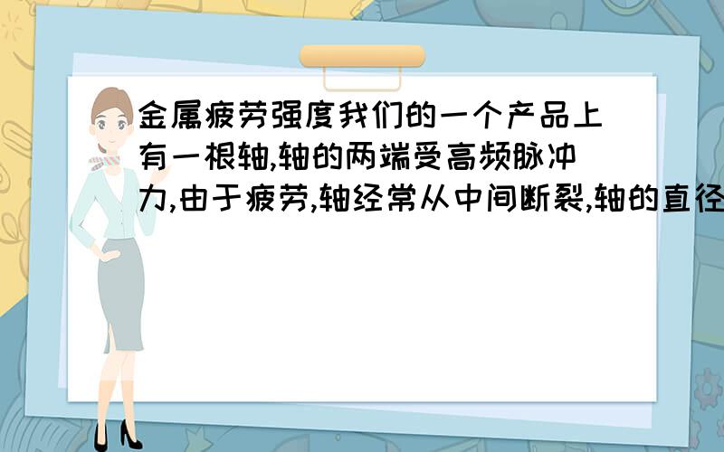 金属疲劳强度我们的一个产品上有一根轴,轴的两端受高频脉冲力,由于疲劳,轴经常从中间断裂,轴的直径90mm,现在用的是45