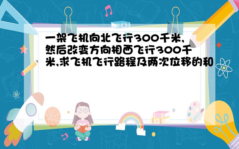 一架飞机向北飞行300千米,然后改变方向相西飞行300千米,求飞机飞行路程及两次位移的和