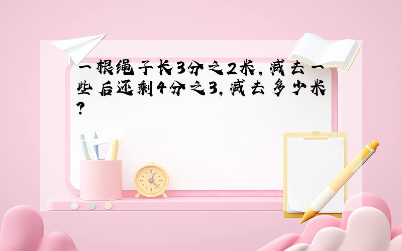 一根绳子长3分之2米,减去一些后还剩4分之3,减去多少米?