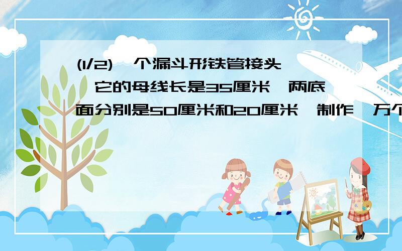 (1/2)一个漏斗形铁管接头,它的母线长是35厘米,两底面分别是50厘米和20厘米,制作一万个这样的接头需...