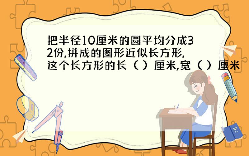 把半径10厘米的圆平均分成32份,拼成的图形近似长方形,这个长方形的长（ ）厘米,宽（ ）厘米