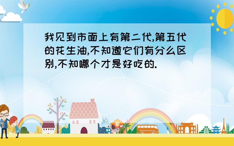 我见到市面上有第二代,第五代的花生油,不知道它们有分么区别,不知哪个才是好吃的.