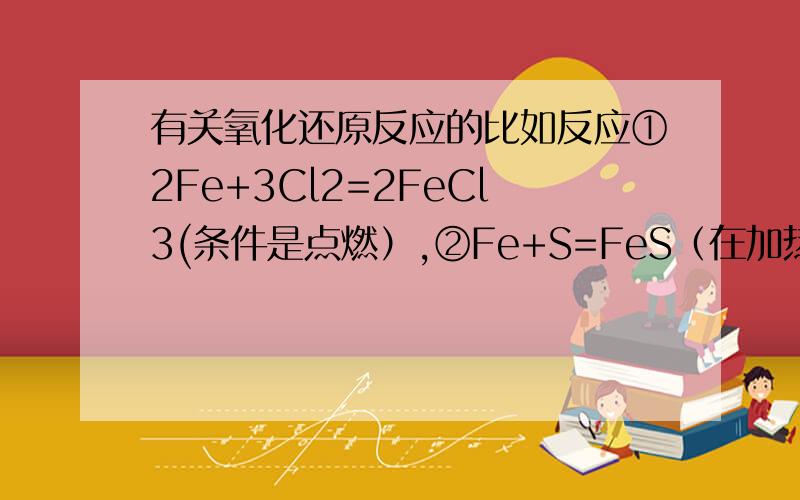 有关氧化还原反应的比如反应①2Fe+3Cl2=2FeCl3(条件是点燃）,②Fe+S=FeS（在加热的条件下）对于这里的