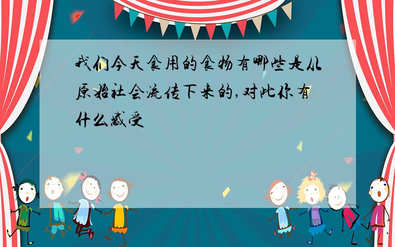 我们今天食用的食物有哪些是从原始社会流传下来的,对此你有什么感受