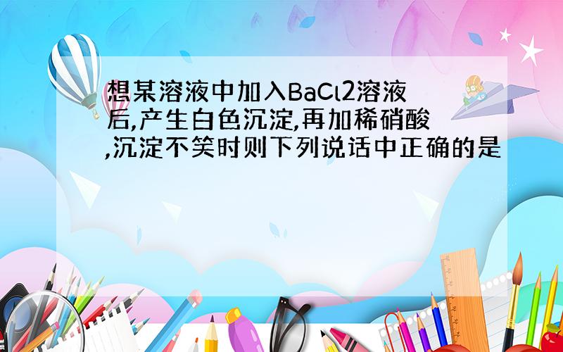 想某溶液中加入BaCl2溶液后,产生白色沉淀,再加稀硝酸,沉淀不笑时则下列说话中正确的是