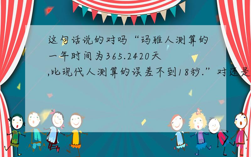 这句话说的对吗“玛雅人测算的一年时间为365.2420天,比现代人测算的误差不到18秒.”对还是错?