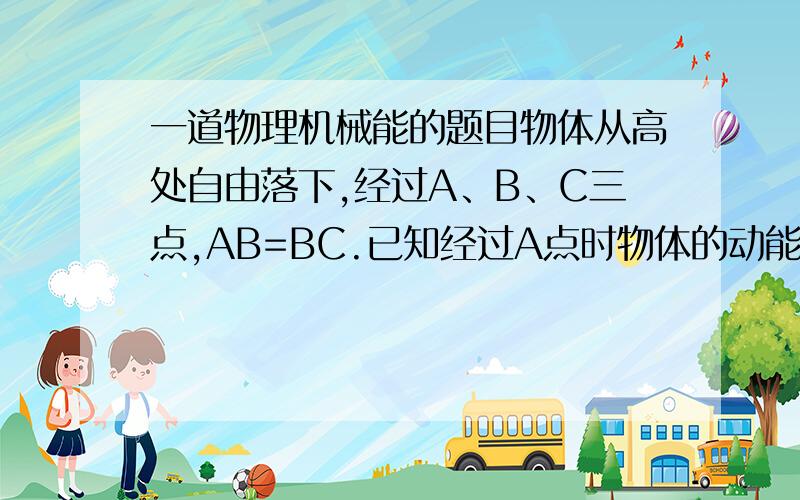 一道物理机械能的题目物体从高处自由落下,经过A、B、C三点,AB=BC.已知经过A点时物体的动能是20J,经B点时物体的