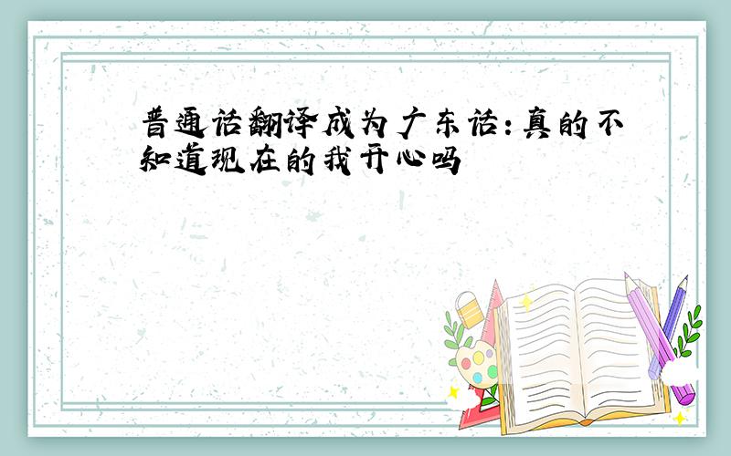 普通话翻译成为广东话：真的不知道现在的我开心吗