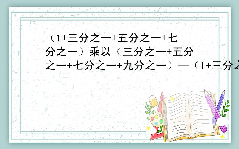 （1+三分之一+五分之一+七分之一）乘以（三分之一+五分之一+七分之一+九分之一）—（1+三分之一+五分之一