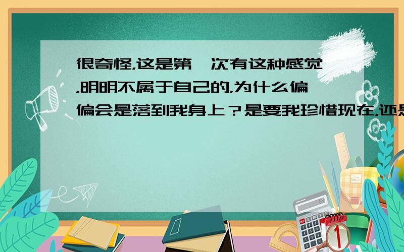 很奇怪，这是第一次有这种感觉，明明不属于自己的，为什么偏偏会是落到我身上？是要我珍惜现在，还是要我回忆以前？