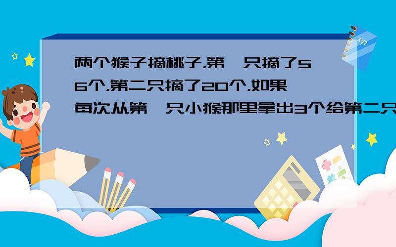 两个猴子摘桃子，第一只摘了56个，第二只摘了20个，如果每次从第一只小猴那里拿出3个给第二只小猴，拿几次才能使两只小猴的