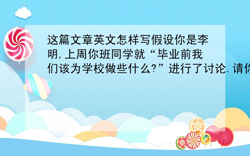 这篇文章英文怎样写假设你是李明,上周你班同学就“毕业前我们该为学校做些什么?”进行了讨论.请你根据下表提示,将同学们的建