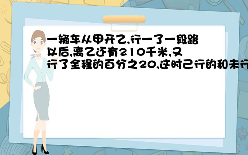 一辆车从甲开乙,行一了一段路以后,离乙还有210千米,又行了全程的百分之20,这时己行的和未行的比是3比2,甲、乙相距多