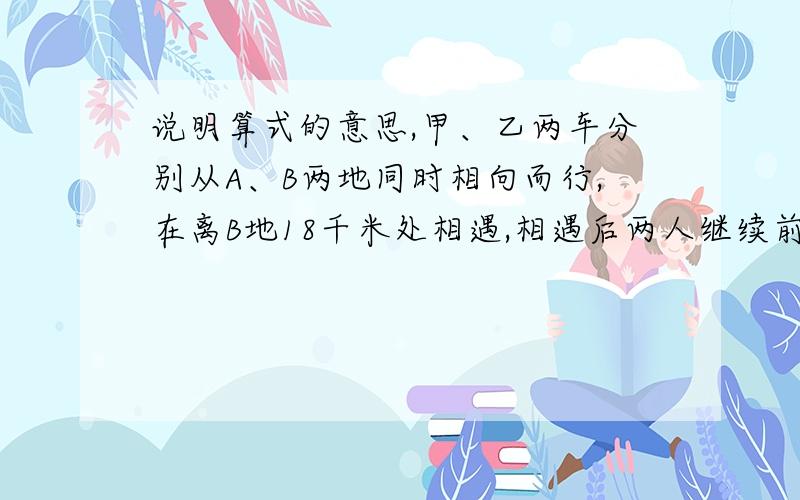 说明算式的意思,甲、乙两车分别从A、B两地同时相向而行,在离B地18千米处相遇,相遇后两人继续前进,甲到B地,乙到A地立