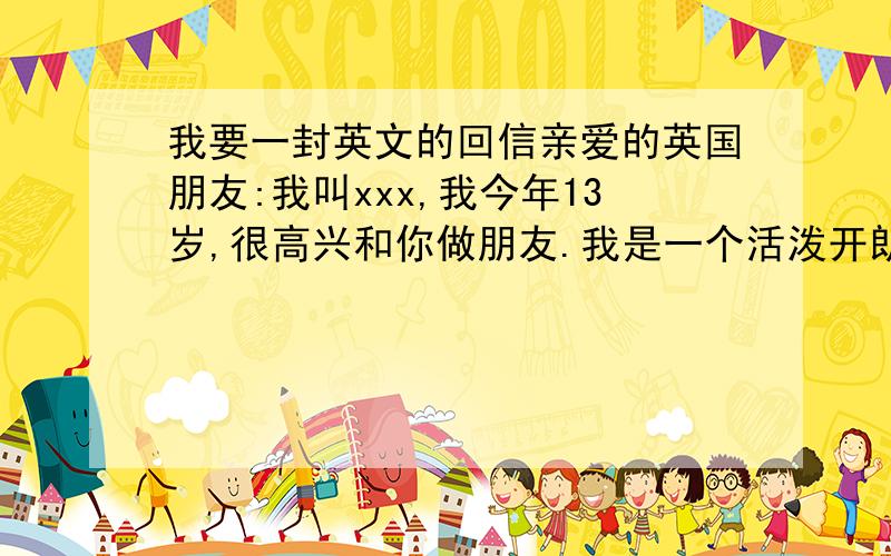 我要一封英文的回信亲爱的英国朋友:我叫xxx,我今年13岁,很高兴和你做朋友.我是一个活泼开朗的女生.我家里有爸爸、妈妈