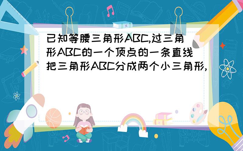 已知等腰三角形ABC,过三角形ABC的一个顶点的一条直线把三角形ABC分成两个小三角形,