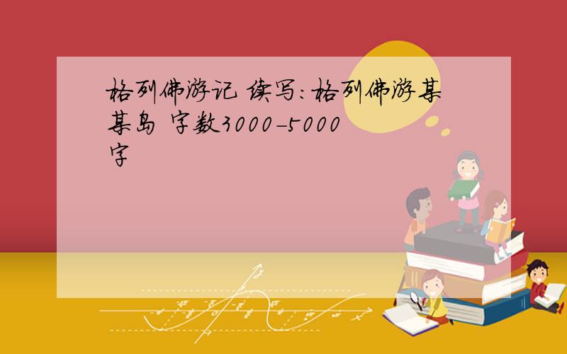 格列佛游记 续写：格列佛游某某岛 字数3000-5000字