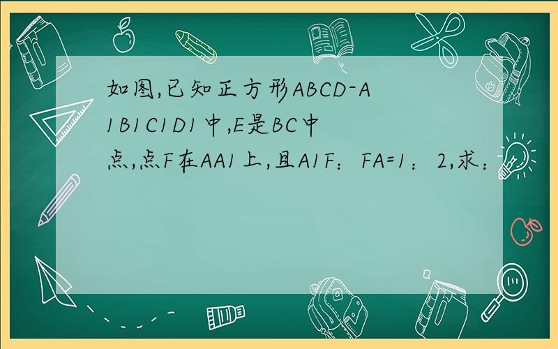 如图,已知正方形ABCD-A1B1C1D1中,E是BC中点,点F在AA1上,且A1F：FA=1：2,求：