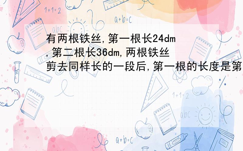 有两根铁丝,第一根长24dm,第二根长36dm,两根铁丝剪去同样长的一段后,第一根的长度是第二根长度的