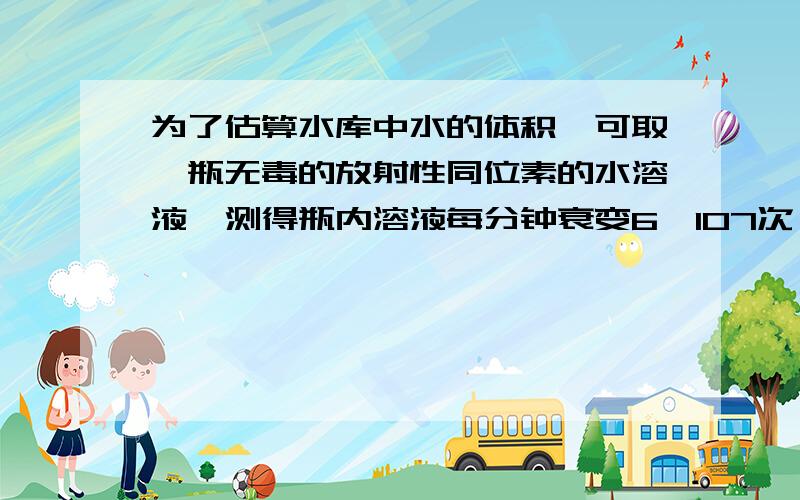 为了估算水库中水的体积,可取一瓶无毒的放射性同位素的水溶液,测得瓶内溶液每分钟衰变6×107次,已知这种同位素的半衰期为