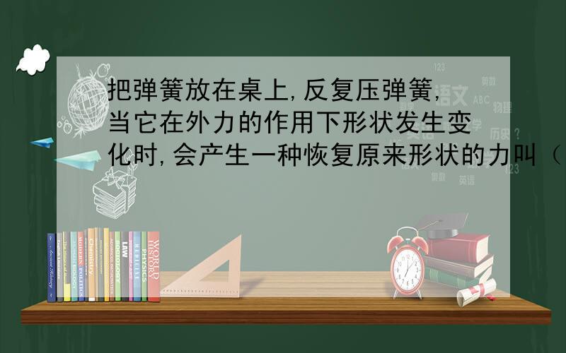 把弹簧放在桌上,反复压弹簧,当它在外力的作用下形状发生变化时,会产生一种恢复原来形状的力叫（ ）