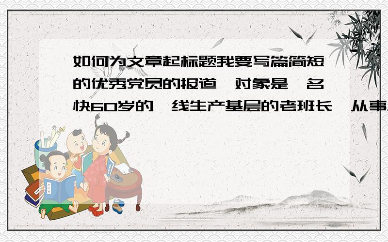 如何为文章起标题我要写篇简短的优秀党员的报道,对象是一名快60岁的一线生产基层的老班长,从事工作有40年了,而且是名优秀