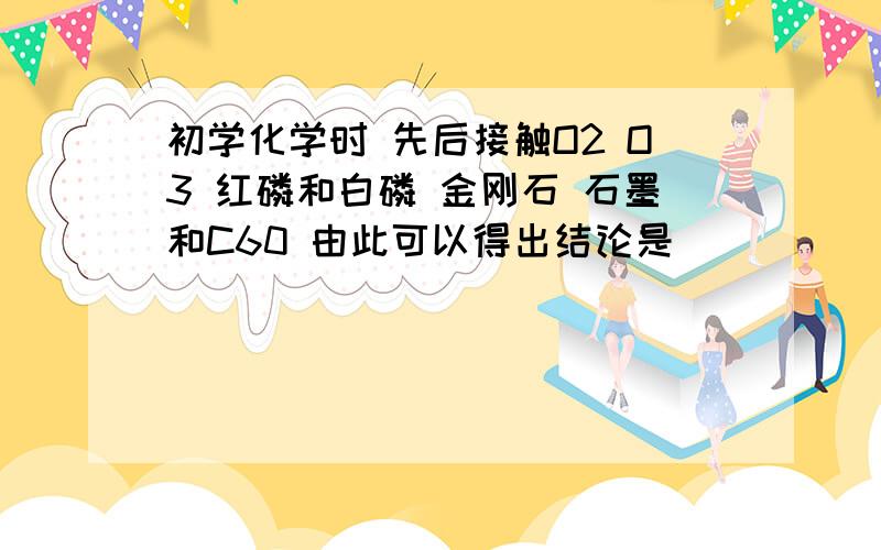 初学化学时 先后接触O2 O3 红磷和白磷 金刚石 石墨和C60 由此可以得出结论是