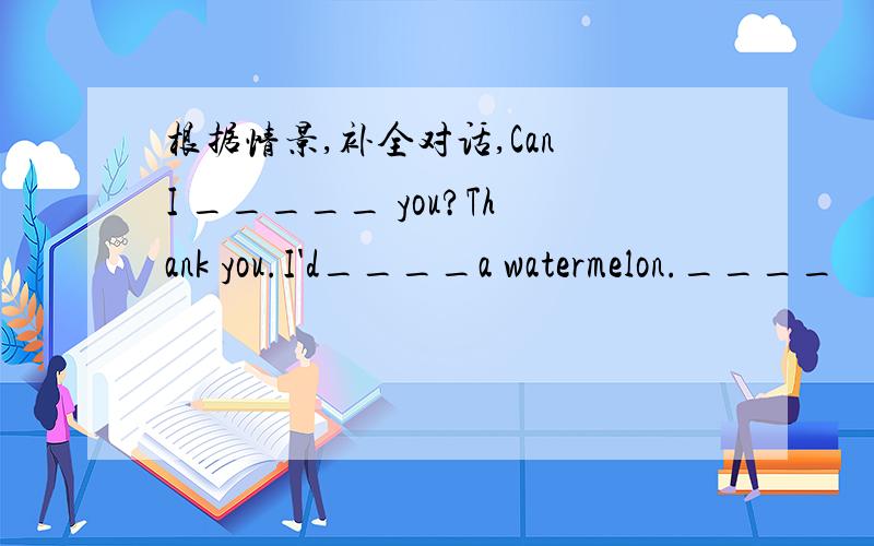 根据情景,补全对话,Can I _____ you?Thank you.I'd____a watermelon.____