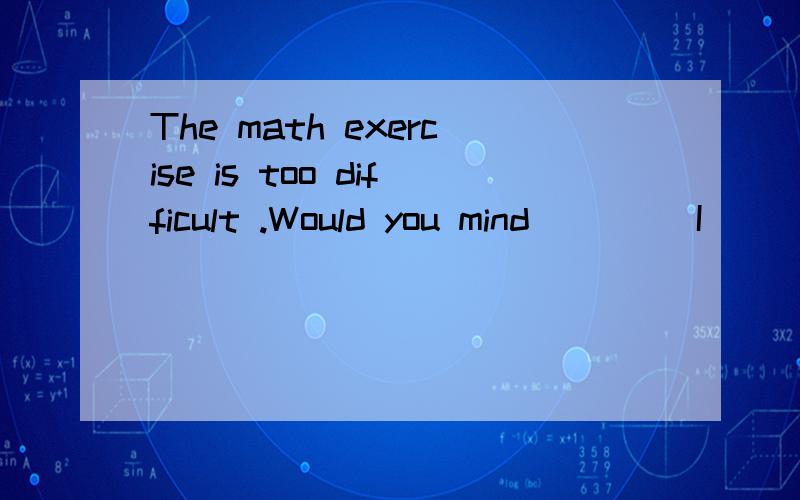 The math exercise is too difficult .Would you mind____ I ___