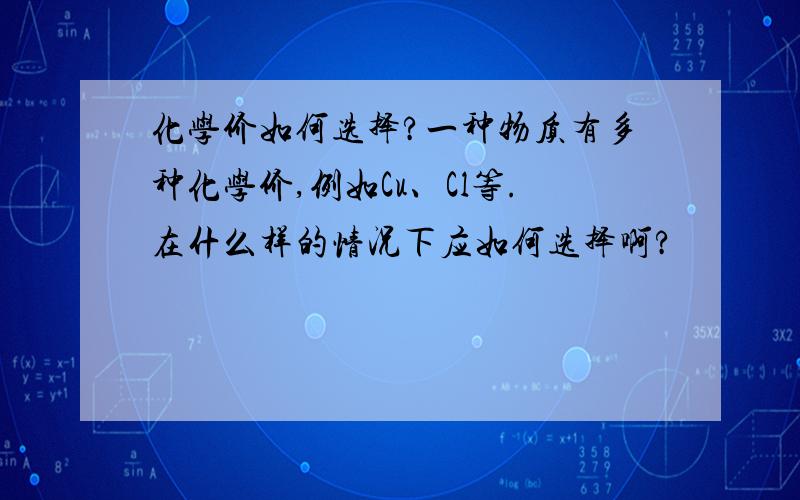 化学价如何选择?一种物质有多种化学价,例如Cu、Cl等.在什么样的情况下应如何选择啊?