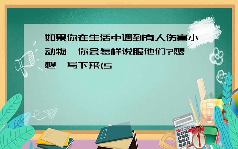 如果你在生活中遇到有人伤害小动物,你会怎样说服他们?想一想,写下来(5