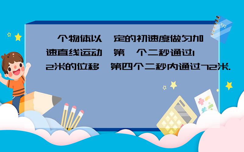 一个物体以一定的初速度做匀加速直线运动,第一个二秒通过12米的位移,第四个二秒内通过72米.