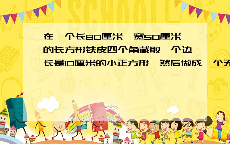 在一个长80厘米,宽50厘米的长方形铁皮四个角截取一个边长是10厘米的小正方形,然后做成一个无盖的水箱