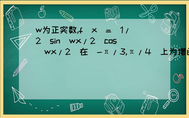 w为正实数,f(x)=（1/2）sin(wx/2)cos(wx/2)在[-π/3,π/4]上为增函数,则w的取值范围?