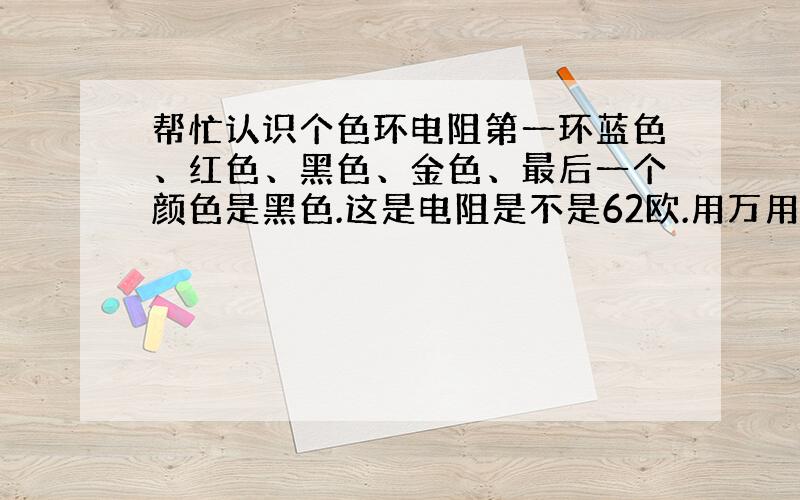 帮忙认识个色环电阻第一环蓝色、红色、黑色、金色、最后一个颜色是黑色.这是电阻是不是62欧.用万用表测不出来我不敢确定?