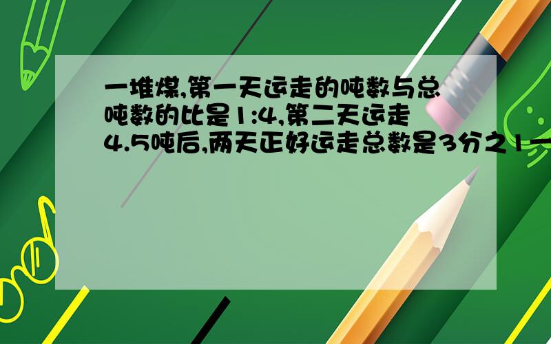 一堆煤,第一天运走的吨数与总吨数的比是1:4,第二天运走4.5吨后,两天正好运走总数是3分之1一共有多少吨